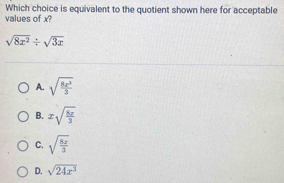 Which choice is equivalent to the quotient shown here for acceptable
values of x?
sqrt(8x^2)/ sqrt(3x)
A. sqrt(frac 8x^3)3
B. xsqrt(frac 8x)3
C. sqrt(frac 8x)3
D. sqrt(24x^3)