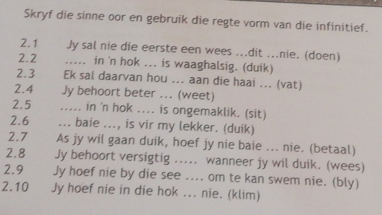 Skryf die sinne oor en gebruik die regte vorm van die infinitief. 
2.1 Jy sal nie die eerste een wees ...dit ...nie. (doen) 
2.2 ..... in 'n hok ... is waaghalsig. (duik) 
2.3 Ek sal daarvan hou ... aan die haai ... (vat) 
2. 4 Jy behoort beter ... (weet) 
2.5 ..... in 'n hok .... is ongemaklik. (sit) 
2.6 ... baie ..., is vir my lekker. (duik) 
2.7 As jy wil gaan duik, hoef jy nie baie ... nie. (betaal) 
2.8 Jy behoort versigtig ..... wanneer jy wil duik. (wees) 
2.9 Jy hoef nie by die see .... om te kan swem nie. (bly) 
2.10 Jy hoef nie in die hok ... nie. (klim)