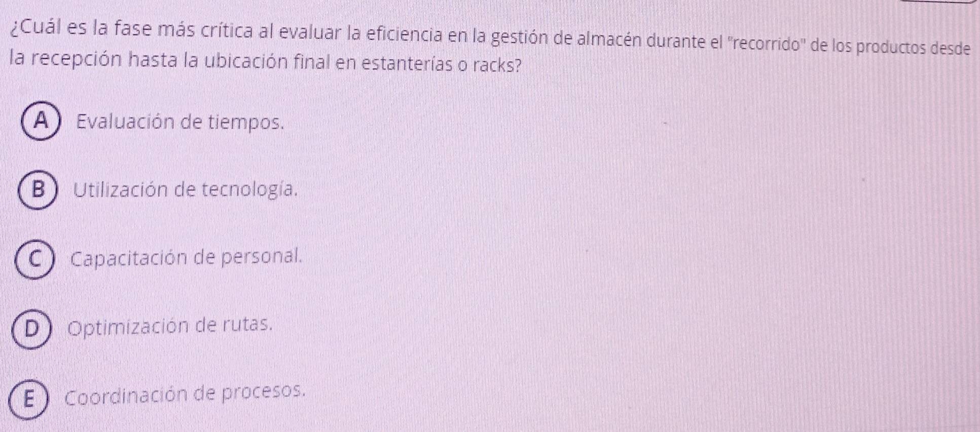 ¿Cuál es la fase más crítica al evaluar la eficiencia en la gestión de almacén durante el 'recorrido' de los productos desde
la recepción hasta la ubicación final en estanterías o racks?
A Evaluación de tiempos.
B ) Utilización de tecnología.
C) Capacitación de personal.
D) Optimización de rutas.
E Coordinación de procesos.