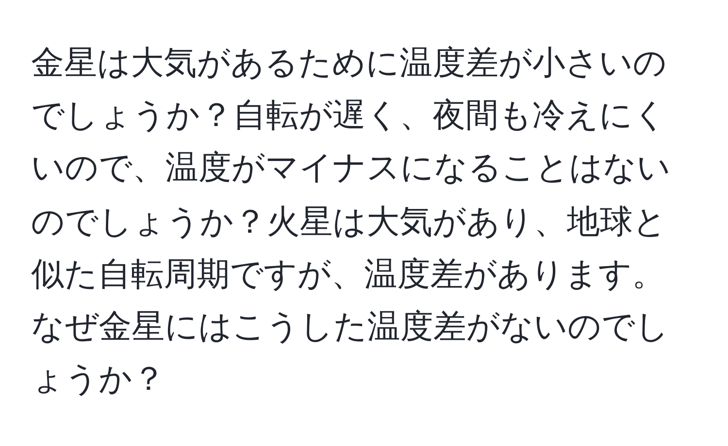 金星は大気があるために温度差が小さいのでしょうか？自転が遅く、夜間も冷えにくいので、温度がマイナスになることはないのでしょうか？火星は大気があり、地球と似た自転周期ですが、温度差があります。なぜ金星にはこうした温度差がないのでしょうか？