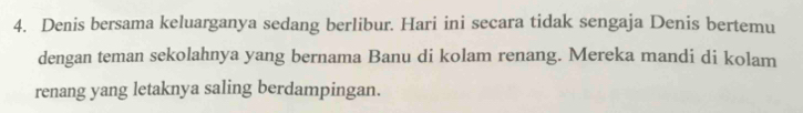 Denis bersama keluarganya sedang berlibur. Hari ini secara tidak sengaja Denis bertemu 
dengan teman sekolahnya yang bernama Banu di kolam renang. Mereka mandi di kolam 
renang yang letaknya saling berdampingan.