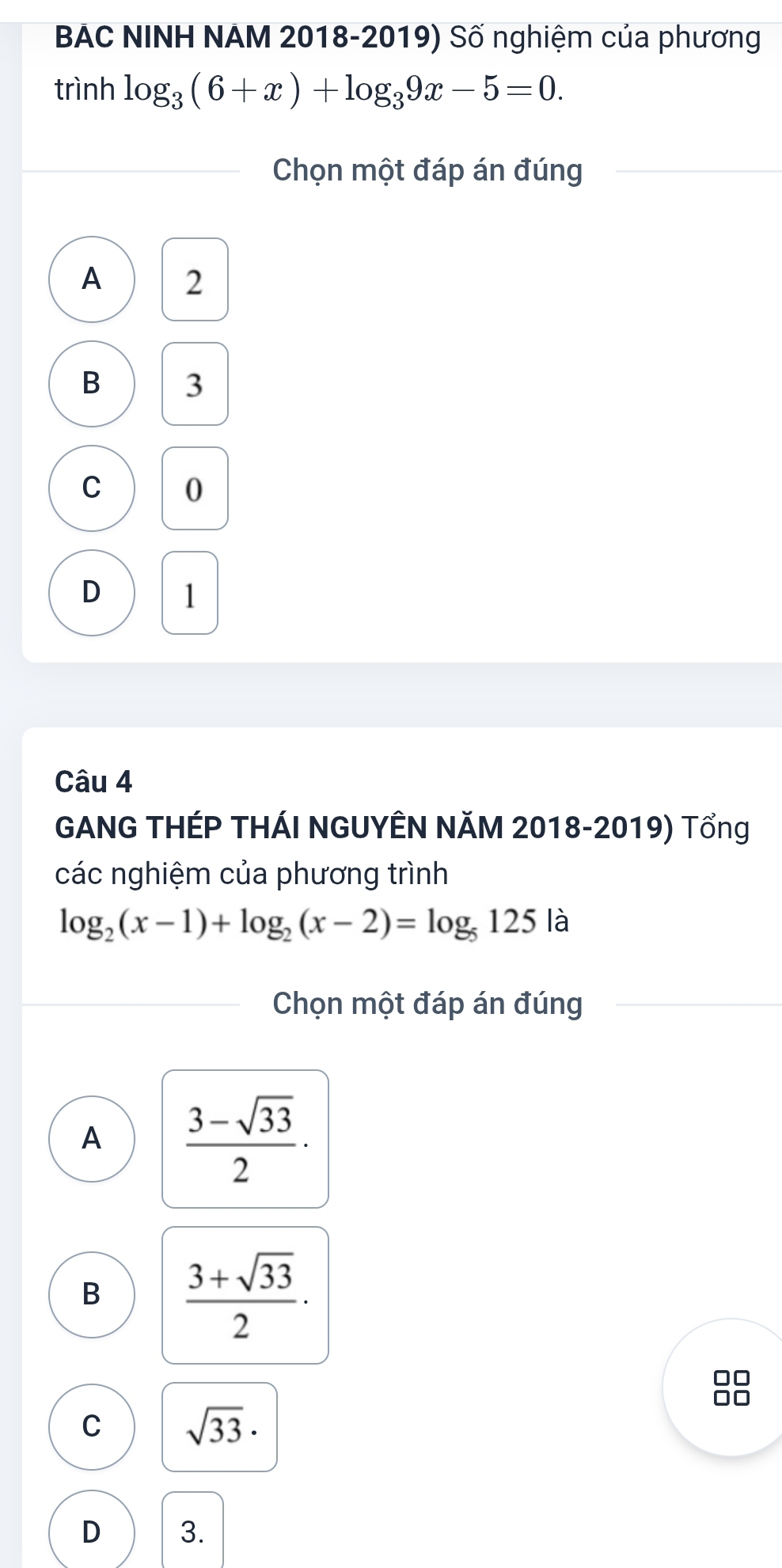 BAC NINH NAM 2018-2019) Số nghiệm của phương
trình log _3(6+x)+log _39x-5=0. 
Chọn một đáp án đúng
A 2
B 3
C 0
D 1
Câu 4
GANG THÉP THÁI NGUYÊN NăM 2018-2019) Tổng
các nghiệm của phương trình
log _2(x-1)+log _2(x-2)=log _5125 là
Chọn một đáp án đúng
A  (3-sqrt(33))/2 ·
B  (3+sqrt(33))/2 ·
C sqrt(33)·
D 3.