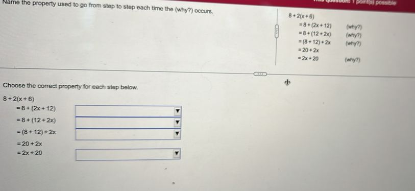 osuon: 1 point(s) possible
Name the property used to go from step to step each time the (why?) occurs.
8+2(x+6)
=8+(2x+12) (why?
=8+(12+2x) (why?)
=(8+12)+2x (why?)
=20+2x
=2x+20 (why?)
Choose the correct property for each step below.
8+2(x+6)
=8+(2x+12)
=8+(12+2x)
=(8+12)+2x
=20+2x
=2x+20