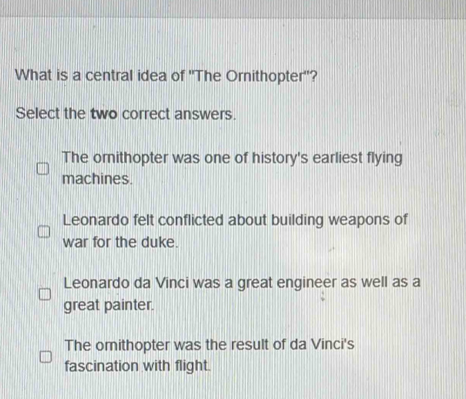 What is a central idea of 'The Ornithopter'?
Select the two correct answers.
The orithopter was one of history's earliest flying
machines.
Leonardo felt conflicted about building weapons of
war for the duke.
Leonardo da Vinci was a great engineer as well as a
great painter.
The omithopter was the result of da Vinci's
fascination with flight.