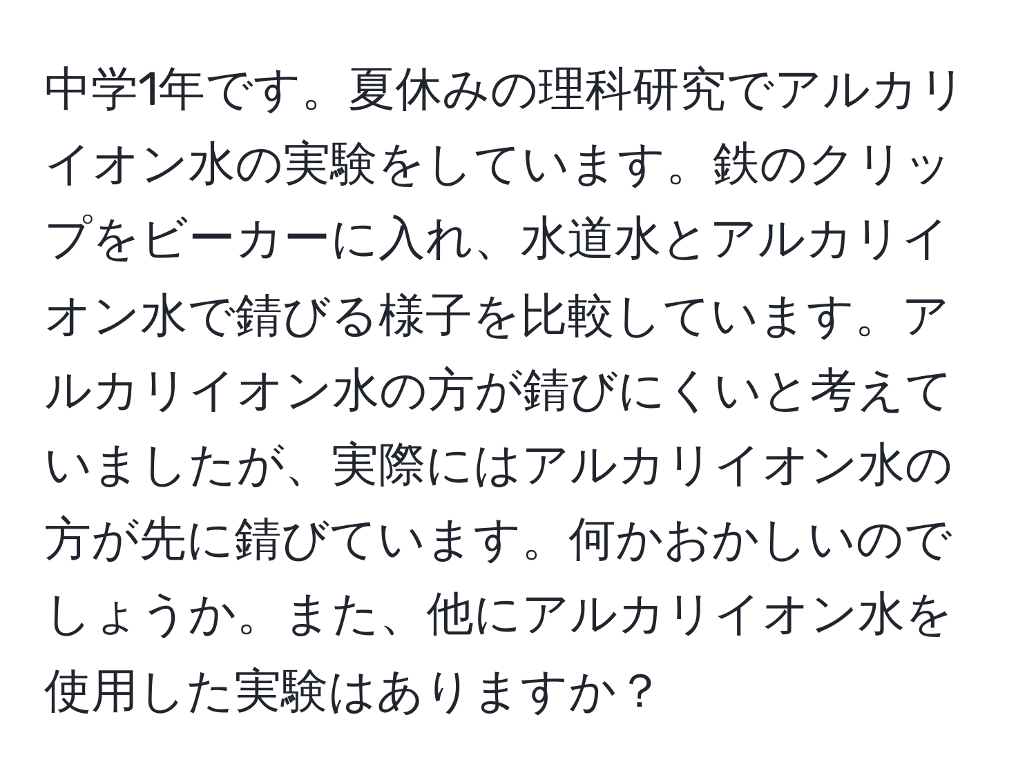 中学1年です。夏休みの理科研究でアルカリイオン水の実験をしています。鉄のクリップをビーカーに入れ、水道水とアルカリイオン水で錆びる様子を比較しています。アルカリイオン水の方が錆びにくいと考えていましたが、実際にはアルカリイオン水の方が先に錆びています。何かおかしいのでしょうか。また、他にアルカリイオン水を使用した実験はありますか？