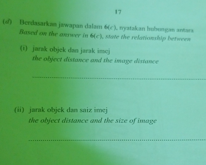 17 
(d) Berdasarkan jawapan dalam 6(c), nyatakan hubungan antara 
Based on the answer in 6(c) , state the relationship between 
(i) jarak objek dan jarak imej 
the object distance and the image distance 
_ 
(ii) jarak objek dan saiz imej 
the object distance and the size of image 
_