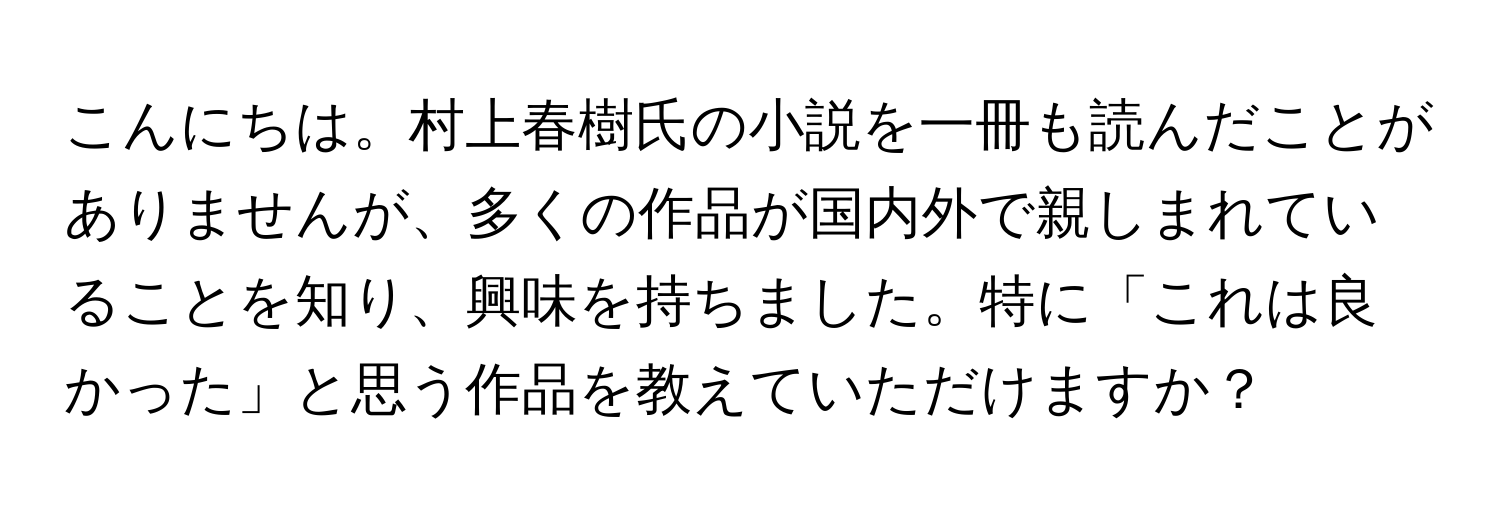 こんにちは。村上春樹氏の小説を一冊も読んだことがありませんが、多くの作品が国内外で親しまれていることを知り、興味を持ちました。特に「これは良かった」と思う作品を教えていただけますか？