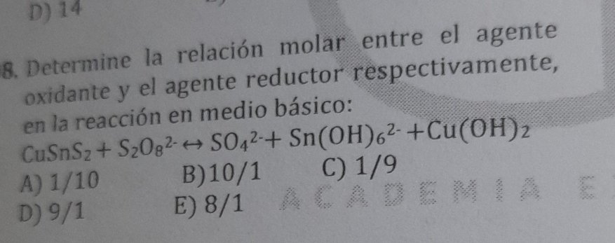 D) 14
8. Determine la relación molar entre el agente
oxidante y el agente reductor respectivamente,
en la reacción en medio básico:
CuSnS_2+S_2O_8^((2-)rightarrow SO_4^(2-)+Sn(OH)_6^(2-)+Cu(OH)_2)
A) 1/10 B) 10/1 C) 1/9
D) 9/1 E) 8/1