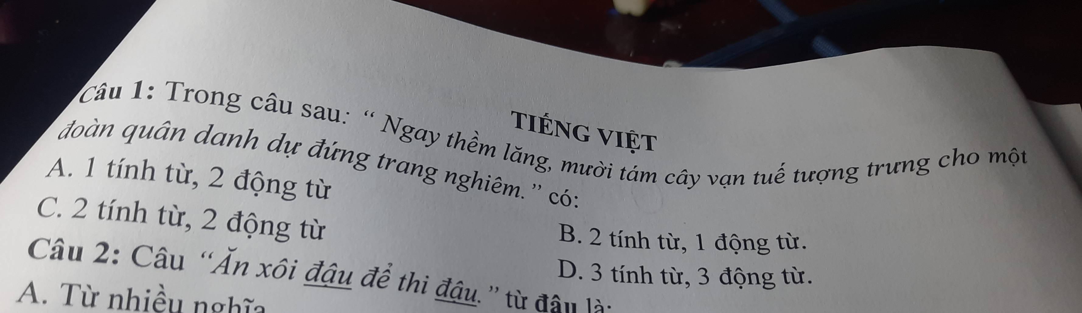 tiéng việt
u 1: Trong câu sau: “ Ngay thềm lăng, mười tám cây vạn tuế tượng trưng cho một
đoàn quân danh dự đứng trang nghiêm.'' có:
A. 1 tính từ, 2 động từ
C. 2 tính từ, 2 động từ
B. 2 tính từ, 1 động từ.
D. 3 tính từ, 3 động từ.
Câu 2: Câu “Ăn xôi đậu để thi đậu.” từ đân là:
A. Từ nhiều nghĩa