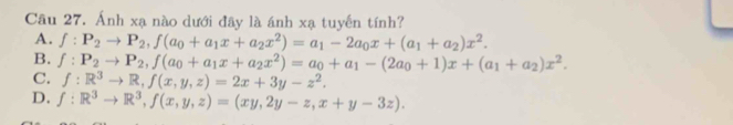 Ánh xạ nào dưới đây là ánh xạ tuyển tính?
A. f:P_2to P_2, f(a_0+a_1x+a_2x^2)=a_1-2a_0x+(a_1+a_2)x^2.
B. f:P_2to P_2, f(a_0+a_1x+a_2x^2)=a_0+a_1-(2a_0+1)x+(a_1+a_2)x^2.
C. f:R^3to R, f(x,y,z)=2x+3y-z^2.
D. f:R^3to R^3, f(x,y,z)=(xy,2y-z,x+y-3z).