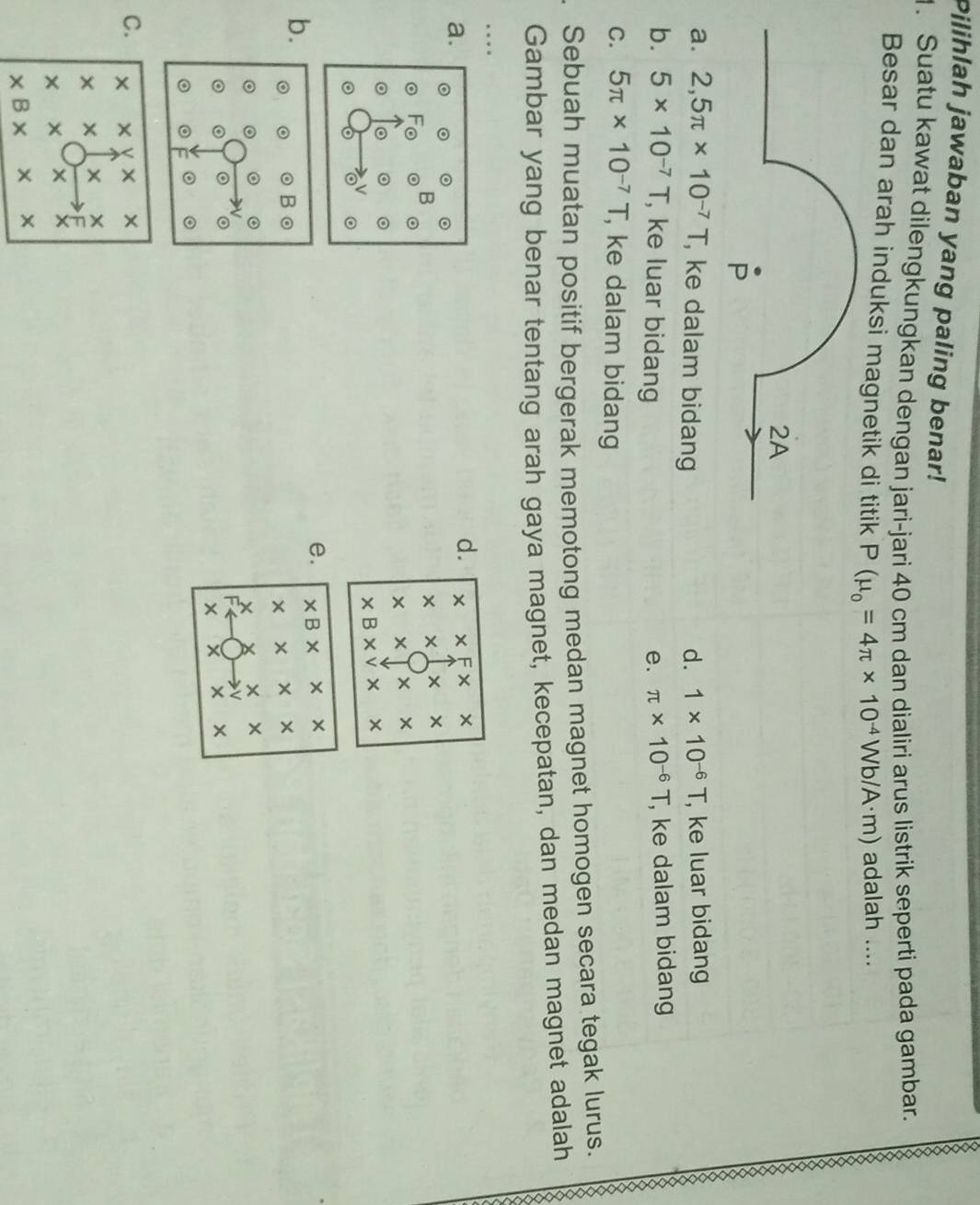 Pilihlah jawaban yang paling benar!
1. Suatu kawat dilengkungkan dengan jari-jari 40 cm dan dialiri arus listrik seperti pada gambar.
Besar dan arah induksi magnet P(mu _o=4π * 10^(-4)Wb/A· m) adalah ....
a. 2,5π * 10^(-7)T , ke dalam bidang d. 1* 10^(-6)T , ke luar bidang

b. 5* 10^(-7)T , ke luar bidang e. π * 10^(-6)T , ke dalam bidang
C. 5π * 10^(-7)T , ke dalam bidang
X
Sebuah muatan positif bergerak memotong medan magnet homogen secara tegak lurus. X
Gambar yang benar tentang arah gaya magnet, kecepatan, dan medan magnet adalah
…
a.
d. x* Fx
* * * 
* x * *
* B* v* *
e. * B × × ×
b.
× × ×
× ×
。
× × ×
C. * * v ×
xx × ×
F
* x ×
* B* *