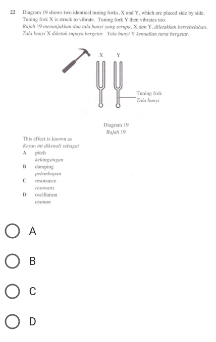 Diagram 19 shows two identical tuning forks, X and Y, which are placed side by side.
Tuning fork X is struck to vibrate. Tuning fork Y then vibrates too.
Rajah 19 menunjukkan dua tala bunyi yang serupa, X dan Y. diletakkan bersebelahan.
Tala bunyi X diketuk supaya bergetar. Tala bunyi Y kemudian turut bergetar.
X Y
Tuning fork
Tala bunyi
Diagram 19
Rajah 19
This effect is known as
Kesan ini dikenali sebagai
A pitch
kelangsingan
B damping
pelembapan
C resonance
resonans
D oscillation
ayunan
A
B
C
D