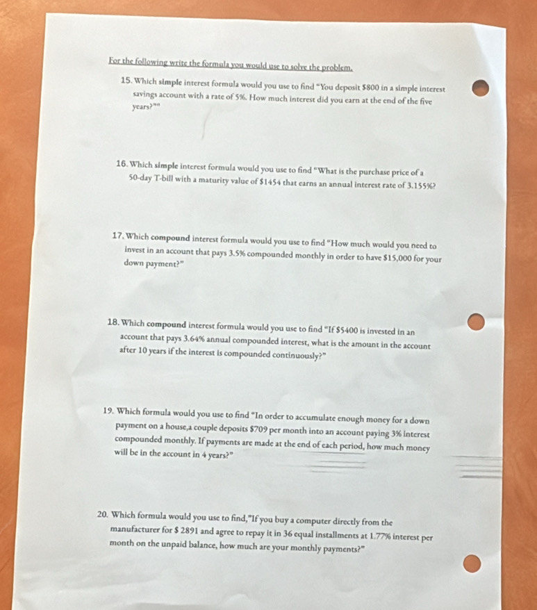 For the following write the formula you would use to solve the problem. 
15. Which simple interest formula would you use to find “You deposit $800 in a simple interest 
savings account with a rate of 5%. How much interest did you earn at the end of the five
years?”“ 
16. Which simple interest formula would you use to find “What is the purchase price of a
50-day T-bill with a maturity value of $1454 that earns an annual interest rate of 3.155%? 
17. Which compound interest formula would you use to find “How much would you need to 
invest in an account that pays 3.5% compounded monthly in order to have $15,000 for your 
down payment?” 
18. Which compound interest formula would you use to find “If $5400 is invested in an 
account that pays 3.64% annual compounded interest, what is the amount in the account 
after 10 years if the interest is compounded continuously?” 
19. Which formula would you use to find “In order to accumulate enough money for a down 
payment on a house,a couple deposits $709 per month into an account paying 3% interest 
compounded monthly. If payments are made at the end of each period, how much money 
will be in the account in 4 years?" 
20. Which formula would you use to find,”If you buy a computer directly from the 
manufacturer for $ 2891 and agree to repay it in 36 equal installments at 1.77% interest per 
month on the unpaid balance, how much are your monthly payments?"