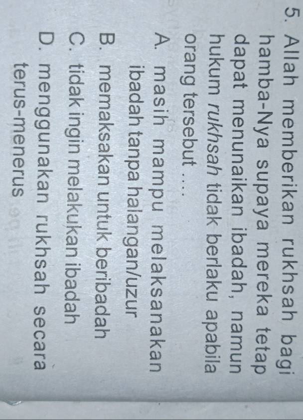 Allah memberikan rukhsah bagi
hamba-Nya supaya mereka tetap
dapat menunaikan ibadah, namun
hukum rukhsah tidak berlaku apabila
orang tersebut ....
A. masih mampu melaksanakan
ibadah tanpa halangan/uzur
B. memaksakan untuk beribadah
C. tidak ingin melakukan ibadah
D. menggunakan rukhsah secara
terus-menerus