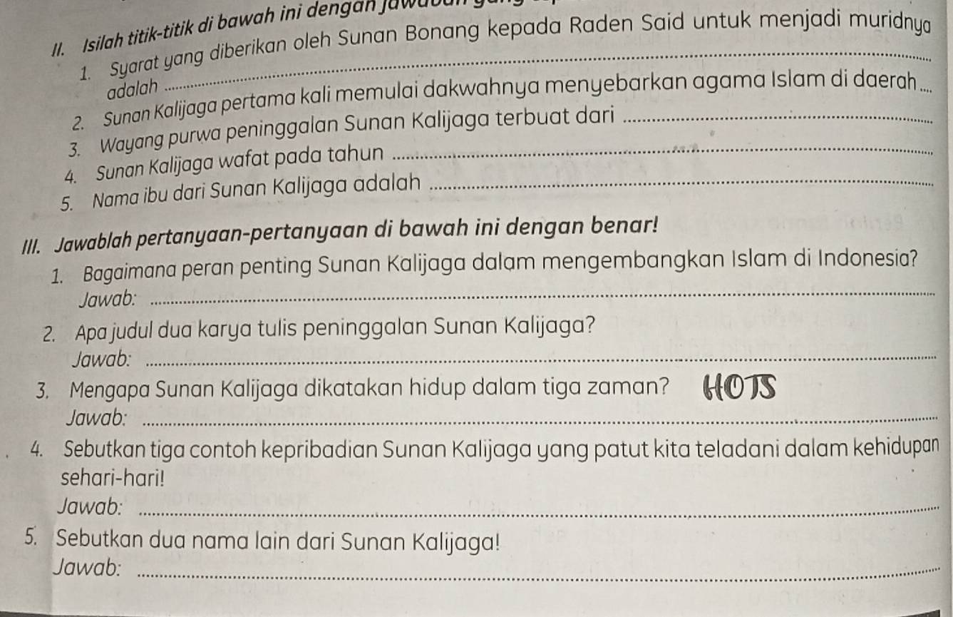 silah titik-titik di bawah ini dengan Jaw a o a 
1. Syarat yang diberikan oleh Sunan Bonang kepada Raden Said untuk menjadi muridnya 
adalah 
2. Sunan Kalijaga pertama kali memulai dakwahnya menyebarkan agama Islam di daerah .... 
3. Wayang purwa peninggalan Sunan Kalijaga terbuat dari 
4. Sunan Kalijaga wafat pada tahun 
5. Nama ibu dari Sunan Kalijaga adalah_ 
III. Jawablah pertanyaan-pertanyaan di bawah ini dengan benar! 
1. Bagaimana peran penting Sunan Kalijaga dalam mengembangkan Islam di Indonesia? 
Jawab: 
_ 
2. Apa judul dua karya tulis peninggalan Sunan Kalijaga? 
Jawab:_ 
3. Mengapa Sunan Kalijaga dikatakan hidup dalam tiga zaman? HOTS 
Jawab:_ 
4. Sebutkan tiga contoh kepribadian Sunan Kalijaga yang patut kita teladani dalam kehidupan 
sehari-hari! 
Jawab:_ 
5. Sebutkan dua nama lain dari Sunan Kalijaga! 
Jawab:_