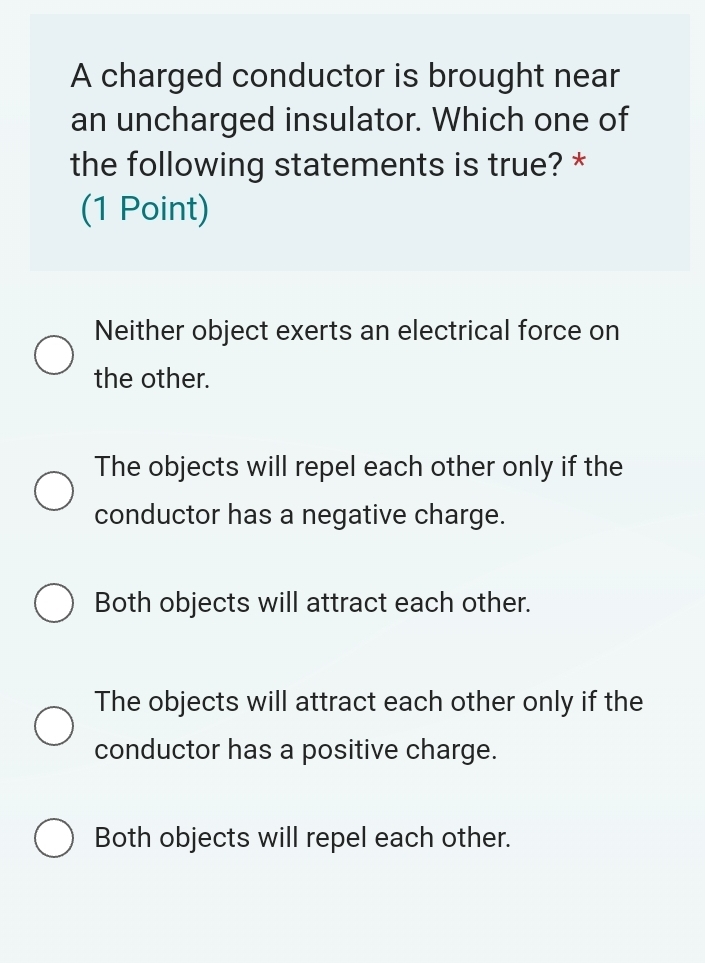 A charged conductor is brought near
an uncharged insulator. Which one of
the following statements is true? *
(1 Point)
Neither object exerts an electrical force on
the other.
The objects will repel each other only if the
conductor has a negative charge.
Both objects will attract each other.
The objects will attract each other only if the
conductor has a positive charge.
Both objects will repel each other.