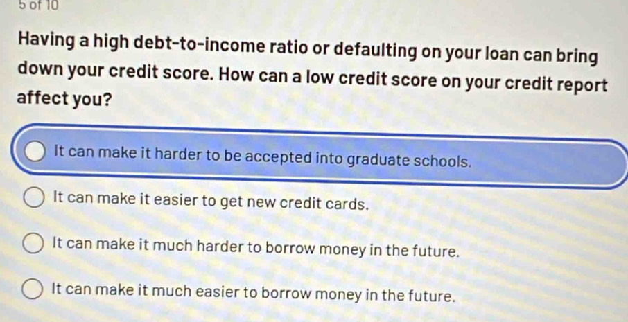 of 10
Having a high debt-to-income ratio or defaulting on your loan can bring
down your credit score. How can a low credit score on your credit report
affect you?
It can make it harder to be accepted into graduate schools.
It can make it easier to get new credit cards.
It can make it much harder to borrow money in the future.
It can make it much easier to borrow money in the future.