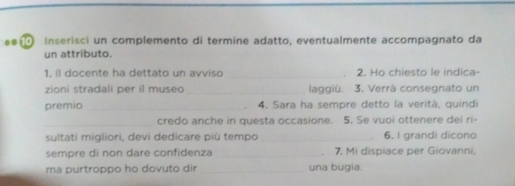 Inserisci un complemento di termine adatto, eventualmente accompagnato da 
un attributo. 
1. il docente ha dettato un avviso_ 2. Ho chiesto le indica- 

zioni stradali per il museo _laggiú. 3. Verrà consegnato un 
premio _4. Sara ha sempre detto la verità, quindi 
_credo anche in questa occasione. 5. Se vuoi ottenere dei ri- 
sultati migliori, devi dedicare più tempo _6. I grandi dicono 
sempre di non dare confidenza_ 7. Mi dispiace per Giovanni, 
ma purtroppo ho dovuto dir _una bugia.