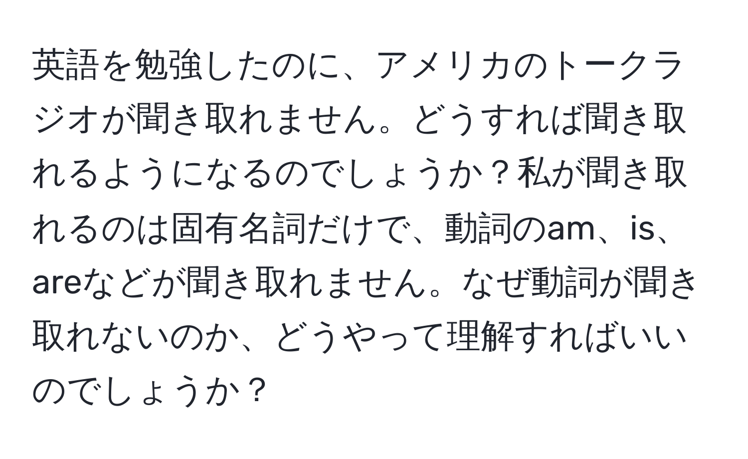 英語を勉強したのに、アメリカのトークラジオが聞き取れません。どうすれば聞き取れるようになるのでしょうか？私が聞き取れるのは固有名詞だけで、動詞のam、is、areなどが聞き取れません。なぜ動詞が聞き取れないのか、どうやって理解すればいいのでしょうか？