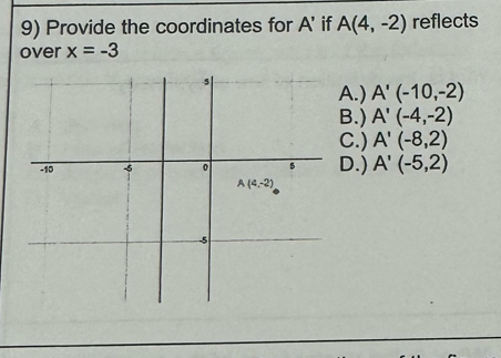 Provide the coordinates for A' if A(4,-2) reflects
over x=-3
A.) A'(-10,-2)
B.) A'(-4,-2)
C.) A'(-8,2)
D.) A'(-5,2)