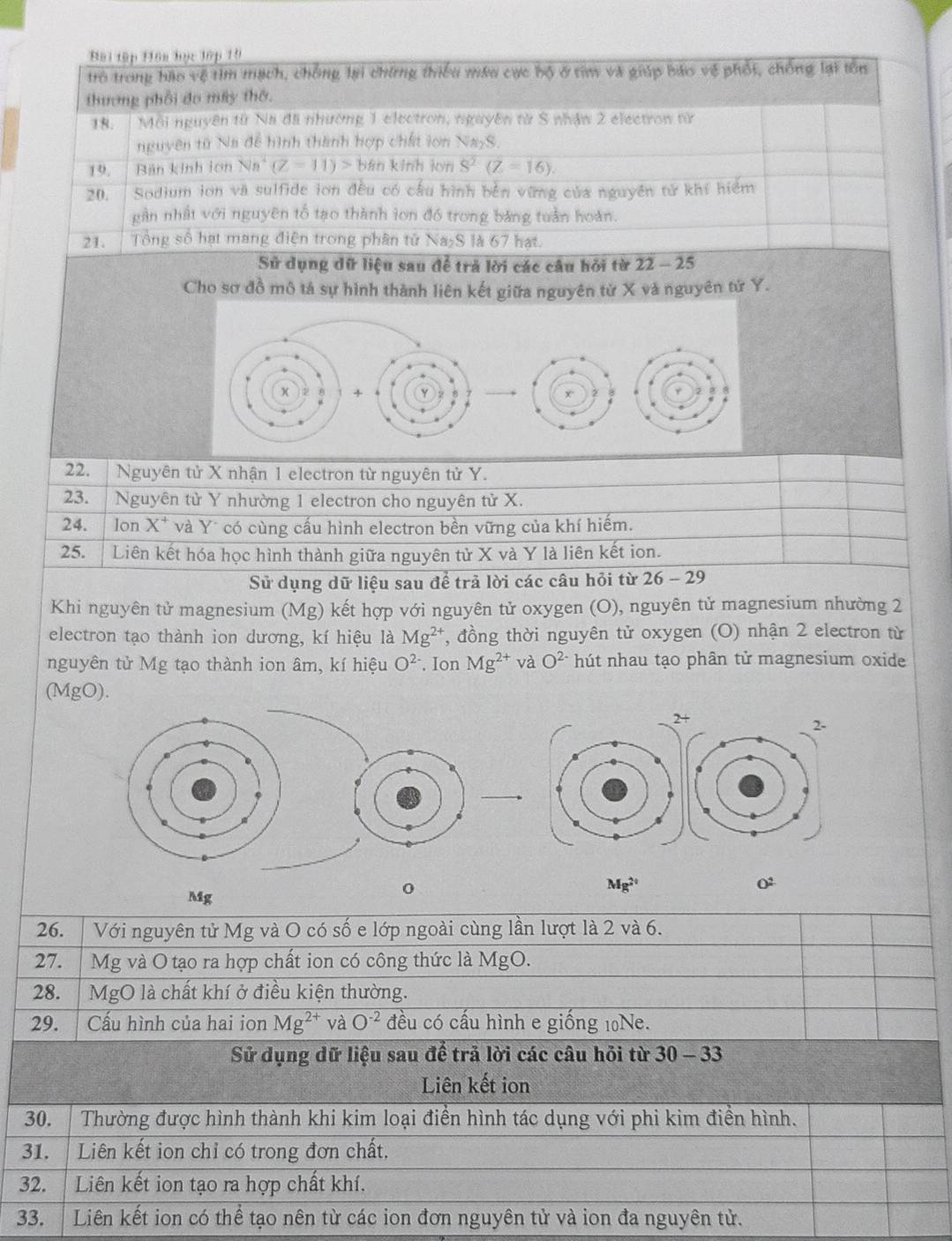 Bài tập Hôn học lập 19
trò trong hào vệ tìm mạch, chống lại chứng thiểu máu cực bộ ở tim và giúp báo vệ phốt, chống lại tồn
thương phối đo máy thờ.
18. | Môi nguyên từ Na đãi nhường 1 electron, nguyên từ S nhậw 2 electron nữ
nguyên tử Na để hình thành hợp chất lon NayS.
19.   Bản kinh lơn Na (Z=11)> bàn kinh lun overline S^2(Z=16).
20. Sodium ion và sulfide ion đều có cầu hình bên vừng của nguyên tử khí hiểm
gần nhất với nguyên tố tạo thành lon đồ trong bảng tuần hoàn.
21.    Tổng số hạt mang điện trong phân tử Na₂S là 67 hạt.
Sử dụng dữ liệu sau để trả lời các câu hỏi từ 22 - 25
Cho sơ đồ mô tả sự hình thành liên kết giữa nguyên từ X và nguyên tử Y.
22.   Nguyên tử X nhận 1 electron từ nguyên tử Y.
23.     Nguyên tử Y nhường 1 electron cho nguyên tử X.
24. 1 lon X* và Y* có cùng cấu hình electron bền vững của khí hiếm.
25. Liên kết hóa học hình thành giữa nguyên tử X và Y là liên kết ion.
Sử dụng dữ liệu sau để trả lời các câu hỏi từ 26- -  29
Khi nguyên tử magnesium (Mg) kết hợp với nguyên tử oxygen (O), nguyên tử magnesium nhường 2
electron tạo thành ion dương, kí hiệu là Mg^(2+) , đồng thời nguyên tử oxygen (O) nhận 2 electron từ
nguyên tử Mg tạo thành ion âm, kí hiệu O^(2-). Ion Mg^(2+) và O^(2-) hút nhau tạo phân tử magnesium oxide
(MgO).
2+
2-
Mg^(2+)
Mg
o
0
26. | Với nguyên tử Mg và O có số e lớp ngoài cùng lần lượt là 2 và 6.
27. Mg và O tạo ra hợp chất ion có công thức là MgO.
28. MgO là chất khí ở điều kiện thường.
29.    Cấu hình của hai ion Mg^(2+) và O^(-2) đều có cấu hình e giống 10Ne.
Sử dụng dữ liệu sau để trả lời các câu hỏi từ 30-3
Liên kết ion
30.  Thường được hình thành khi kim loại điển hình tác dụng với phi kim điển hình.
31.  Liên kết ion chỉ có trong đơn chất,
32. Liên kết ion tạo ra hợp chất khí.
33. Liên kết ion có thể tạo nên từ các ion đơn nguyên tử và ion đa nguyên tử.