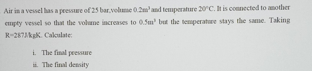 Air in a vessel has a pressure of 25 bar,volume 0.2m^3 and temperature 20°C. It is connected to another 
empty vessel so that the volume increases to 0.5m^3 but the temperature stays the same. Taking
R=287J/kgK. Calculate: 
i. The final pressure 
ii. The final density