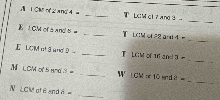 A LCM of 2 and 4= _T LCM of 7 and 3=
_ 
_ 
E LCM of 5 and 6= _T LCM of 22 and 4=
_ 
E LCM of 3 and 9= _T LCM of 16 and 3=
_ 
M LCM of 5 and 3= _W LCM of 10 and 8=
_ 
N LCM of 6 and 8=