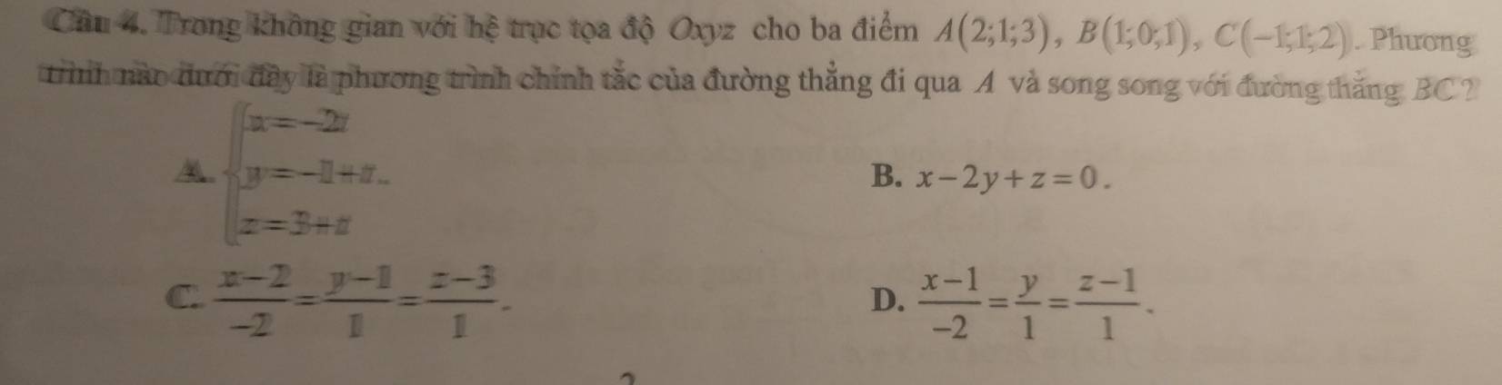 Cầu 4. Trong không gian với hệ trục tọa độ Oxyz cho ba điểm A(2;1;3), B(1;0;1), C(-1;1;2). Phương
trình nào đưới đây là phương trình chính tắc của đường thẳng đi qua A và song song với đường thắng BC ?
beginarrayl x=-2z y=-3+z. z=3+zendarray.
B. x-2y+z=0.
C.  (x-2)/-2 = (y-1)/1 = (z-3)/1 .  (x-1)/-2 = y/1 = (z-1)/1 . 
D.