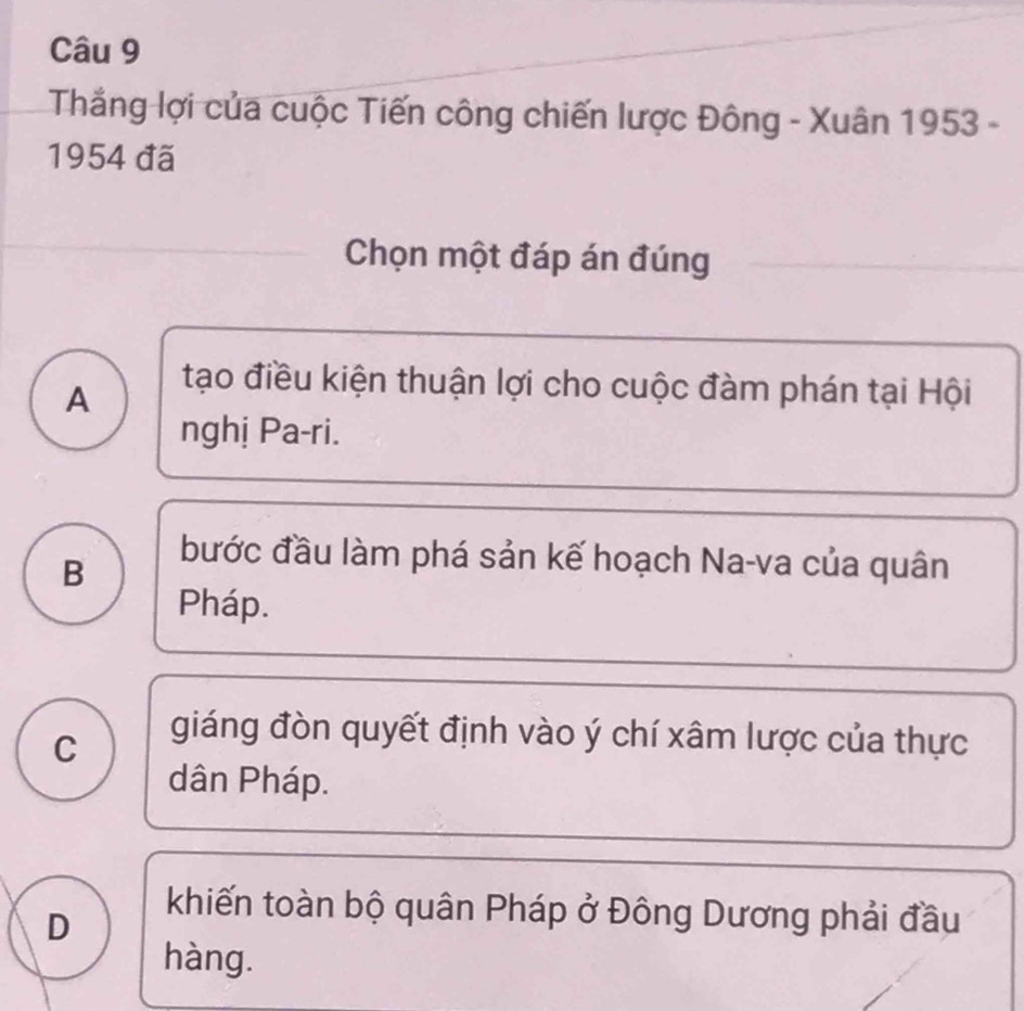 Thắng lợi của cuộc Tiến công chiến lược Đông - Xuân 1953 -
1954 đã
Chọn một đáp án đúng
A
tạo điều kiện thuận lợi cho cuộc đàm phán tại Hội
nghị Pa-ri.
B
bước đầu làm phá sản kế hoạch Na-va của quân
Pháp.
C
giáng đòn quyết định vào ý chí xâm lược của thực
dân Pháp.
D
khiến toàn bộ quân Pháp ở Đông Dương phải đầu
hàng.