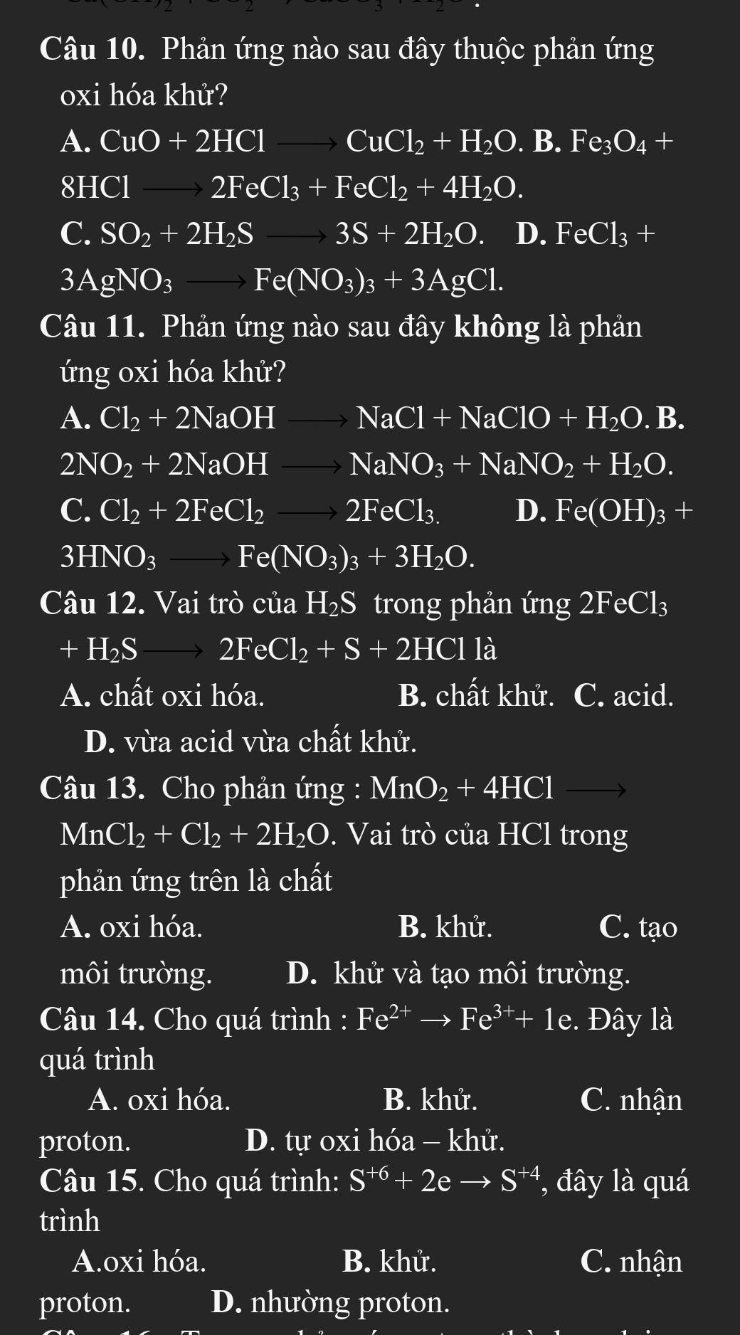 Phản ứng nào sau đây thuộc phản ứng
oxi hóa khử?
A. CuO+2HClto CuCl_2+H_2O. .B. Fe_3O_4 =
81 HClto 2FeCl_3+FeCl_2+4H_2O.
C. SO_2+2H_2Sto 3S+2H_2O D. FeCl_3+
3AgNO_3to Fe(NO_3)_3+3AgCl.
Câu 11. Phản ứng nào sau đây không là phản
úng oxi hóa khử?
A. Cl_2+2NaOHto NaCl+NaClO+H_2O.B.
2N NO_2+2NaOHto NaNO_3+NaNO_2+H_2O.
C. Cl_2+2FeCl_2to 2FeCl_3. D. Fe(OH)_3+
3HNO_3to Fe(NO_3)_3+3H_2O.
Câu 12.Vai trò của H₂S trong phản ứng 2FeCl_3
+H_2Sto 2FeCl_2+S+2HClla
A. chất oxi hóa. B. chất khử. C. acid.
D. vừa acid vừa chất khử.
Câu 13. Cho phản ứng : MnO_2+4HCl
MnCl_2+Cl_2+2H_2O. Vai trò của HCl trong
phản ứng trên là chất
A. oxi hóa. B. khử. C. tạo
môi trường. D. khử và tạo môi trường.
Câu 14. Cho quá trình : Fe^(2+)to Fe^(3+)+1e. Đây là
quá trình
A. oxi hóa. B. khử. C. nhận
proton. D. tự oxi hóa - khử.
Câu 15. Cho quá trình: S^(+6)+2eto S^(+4) , đây là quá
trình
A.oxi hóa. B. khử. C. nhận
proton. D. nhường proton.