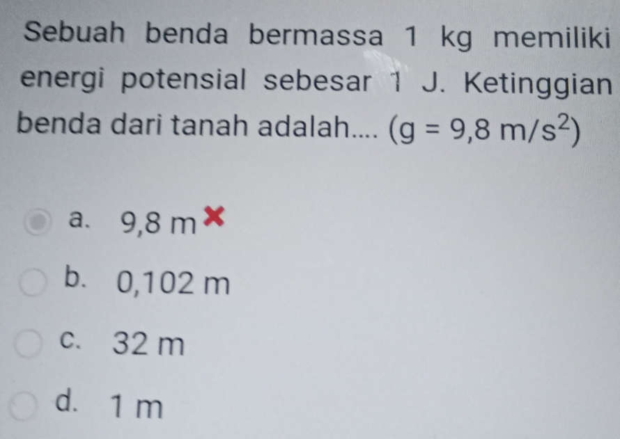 Sebuah benda bermassa 1 kg memiliki
energi potensial sebesar 1 J. Ketinggian
benda dari tanah adalah.... (g=9,8m/s^2)
a. 9,8 m×
b. 0,102 m
c. 32 m
d. 1 m