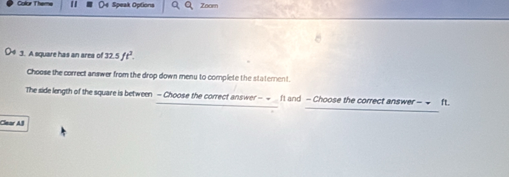 Color Theme Speak Options Zoom 
3. A square has an area of 32.5ft^2. 
Choose the correct answer from the drop down menu to complete the statement. 
The side length of the square is between - Choose the correct answer - ~ ft and - Choose the correct answer - ft. 
Clear All