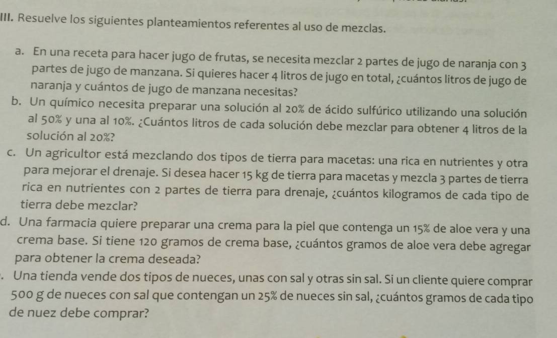 Resuelve los siguientes planteamientos referentes al uso de mezclas. 
a. En una receta para hacer jugo de frutas, se necesita mezclar 2 partes de jugo de naranja con 3
partes de jugo de manzana. Si quieres hacer 4 litros de jugo en total, ¿cuántos litros de jugo de 
naranja y cuántos de jugo de manzana necesitas? 
b. Un químico necesita preparar una solución al 20% de ácido sulfúrico utilizando una solución 
al 50% y una al 10%. ¿Cuántos litros de cada solución debe mezclar para obtener 4 litros de la 
solución al 20%? 
c. Un agricultor está mezclando dos tipos de tierra para macetas: una rica en nutrientes y otra 
para mejorar el drenaje. Si desea hacer 15 kg de tierra para macetas y mezcla 3 partes de tierra 
rica en nutrientes con 2 partes de tierra para drenaje, ¿cuántos kilogramos de cada tipo de 
tierra debe mezclar? 
d. Una farmacia quiere preparar una crema para la piel que contenga un 15% de aloe vera y una 
crema base. Si tiene 120 gramos de crema base, ¿cuántos gramos de aloe vera debe agregar 
para obtener la crema deseada? 
. Una tienda vende dos tipos de nueces, unas con sal y otras sin sal. Si un cliente quiere comprar
500 g de nueces con sal que contengan un 25% de nueces sin sal, ¿cuántos gramos de cada tipo 
de nuez debe comprar?