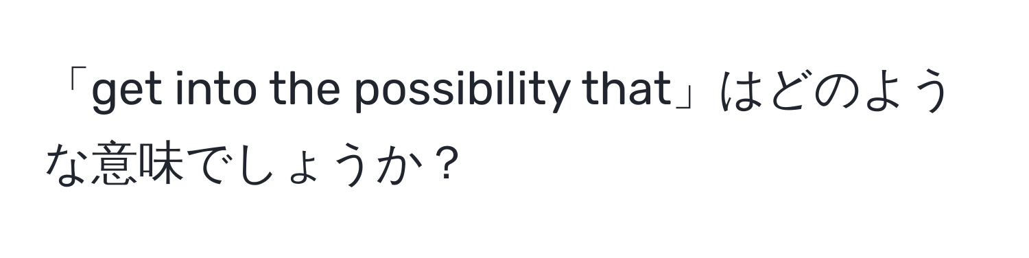 「get into the possibility that」はどのような意味でしょうか？