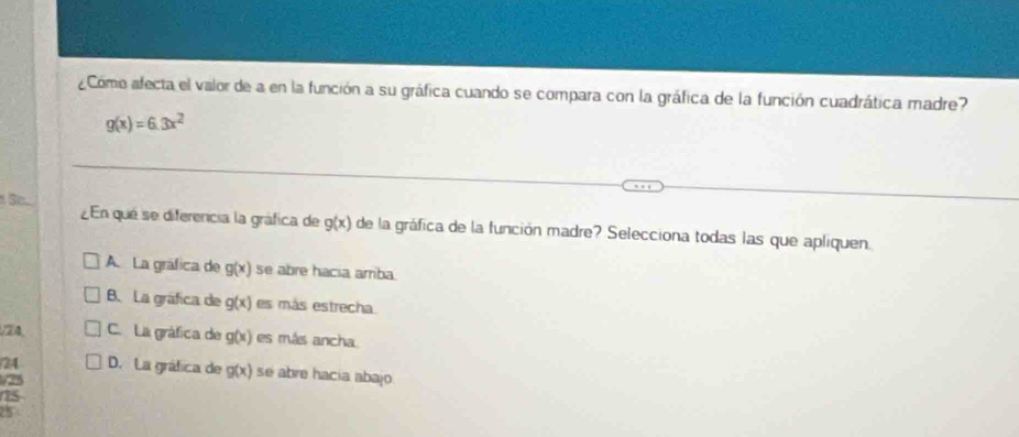 ¿Como afecta el valor de a en la función a su gráfica cuando se compara con la gráfica de la función cuadrática madre?
g(x)=6.3x^2
¿En qué se diferencia la gráfica de g(x) de la gráfica de la función madre? Selecciona todas las que apliquen.
A. La gráfica de g(x) se abre hacia arriba.
B. La gráfica de g(x) es más estrecha
/Z4, C. La gráfica de g(x) es más ancha
24 D. La gráfica de g(x) se abre hacia abajo
/ 25
25
25