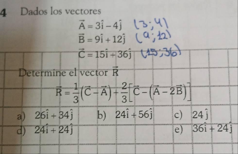 Dados los vectores
vector A=3hat i-4hat j
vector B=9hat i+12hat j
vector C=15hat i+36hat j
Determine el vector vector R
vector R= 1/3 (vector C-vector A)+ 2/3 [vector C-(vector A-2vector B)]
a) 26hat i+34hat j b) 24hat i+56hat j c) 24hat j
d) 24hat i+24hat j e) 36i+24j