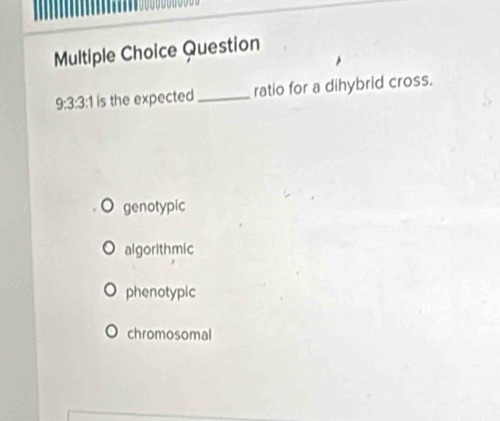 Question
9:3:3:1 is the expected_ ratio for a dihybrid cross.
genotypic
algorith mic
phenotypic
chromosomal