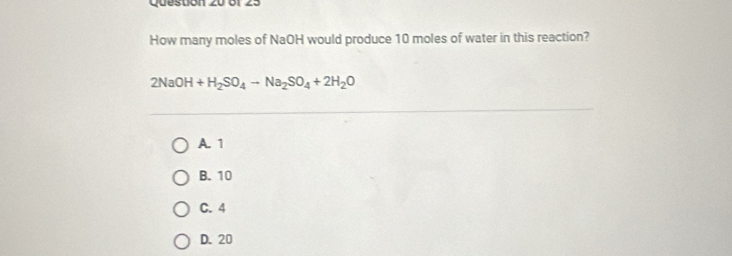 6f 25
How many moles of NaOH would produce 10 moles of water in this reaction?
2NaOH+H_2SO_4to Na_2SO_4+2H_2O
A. 1
B. 10
C. 4
D. 20