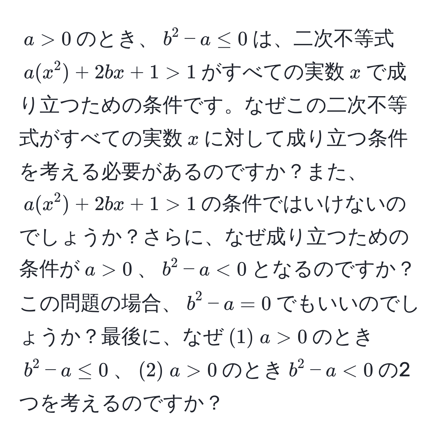 $a > 0$のとき、$b^2 - a ≤ 0$は、二次不等式$a(x^2) + 2bx + 1 > 1$がすべての実数$x$で成り立つための条件です。なぜこの二次不等式がすべての実数$x$に対して成り立つ条件を考える必要があるのですか？また、$a(x^2) + 2bx + 1 > 1$の条件ではいけないのでしょうか？さらに、なぜ成り立つための条件が$a > 0$、$b^2 - a < 0$となるのですか？この問題の場合、$b^2 - a = 0$でもいいのでしょうか？最後に、なぜ$(1) ; a > 0$のとき$b^2 - a ≤ 0$、$(2) ; a > 0$のとき$b^2 - a < 0$の2つを考えるのですか？