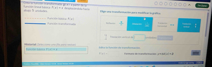 Crea la función transformada g(x) a partir de la 
I'm Done 
función lineal básica f(x)=x desplazándola hacia 
abajo 5 unidades. Elige una transformación para modificar la gráfica. 
_ 
_Función básica f(x) Traslación Traslación 
Función transformada Refrexión  v/△   Dilatación horizontal vertical 
Traslación vertical de / unidad(es) 
Historial (Selecciona una fila para revisar) Edita la función de transformación. 
Función básica f(x)=x
f(x)=□ Formato de transformación: y=± A(x)+D
Problers Rvev008e Chere Version 9.9.30 Server Verdon: 9.9.30 # 2l3-Larregid Leoeg (2