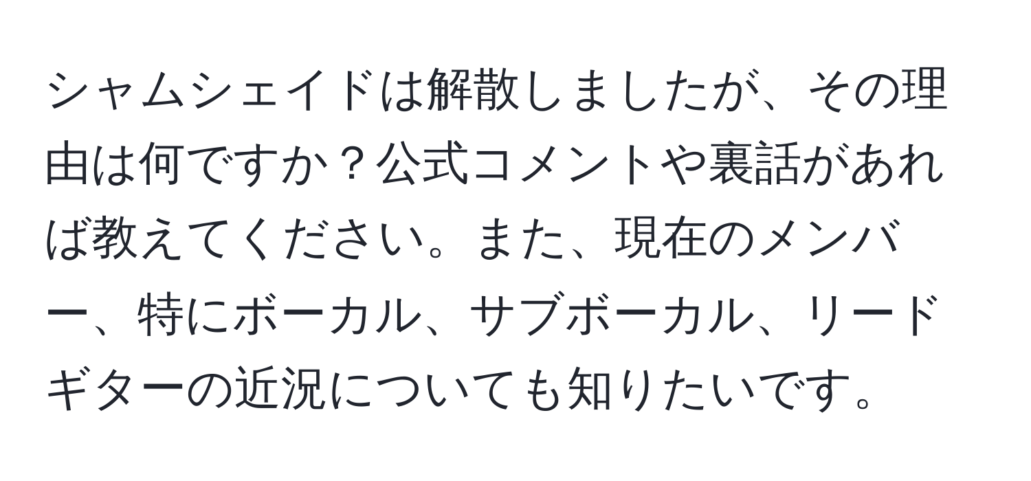 シャムシェイドは解散しましたが、その理由は何ですか？公式コメントや裏話があれば教えてください。また、現在のメンバー、特にボーカル、サブボーカル、リードギターの近況についても知りたいです。