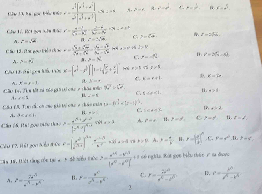 Rút gọn biểu thức P=frac a^5(a^(frac 1)3+a^(frac 1)3)a^(frac 1)3(a^(frac 1)3+a^(-frac 1)3) vá g>0, A, p=8, mu =a^(frac 1)2. C P=y^(frac 1)4, P=a^(frac 1)b
Cầu 11. Rát gọn biểu thức P= a=b/sqrt[3](a)-sqrt[4](b) = (a+b)/sqrt[4](a)+sqrt[4](b)  với a!= ± b,
A. P=sqrt(ab), B P=2sqrt(ab), C. P=sqrt[3](ab), D. P=2sqrt[3](ab)
Câu 12. Rút gọn biểu thức P= (sqrt(a)+sqrt[4](ab))/sqrt[4](a)+sqrt[4](b) = (sqrt(a)-sqrt[4](b))/sqrt[4](a)-sqrt[4](b)  với a>0 v b>0,
B. P=sqrt[4](b), C. P=-sqrt[4](b),
A. P=sqrt[4](a), D P=2sqrt[4](a)=sqrt[4](b),
Câu 13. Rút gọn biểu thức K=(x^(frac 1)2-y^(frac 1)2)^2(1-2sqrt(frac y)x+ y/x )^-1 vái x>0 y>0,
D. K=2x,
A. K=x-1,
B K=x_
C. K=x+1,
Câu 14. Tìm tất cá các giá trị của # thôa măn sqrt[12](a^7)>sqrt[4](a^2),
D. a>1,
A. d≤slant 0,
B. a=0,
C. 0
Câu 15. Tìm tất cá các giá trị của 4 thỏa mãn (a-1)^- 2/3 
D.
A. 0
B. a>1,
C. 1≤slant a<2, a>2,
Câu 16. Rút gọn biểu thức P=frac a^((1+1)a^(1-(1))(a^(1-2))^f1 với a>0, A. p=a. B P=a^2, C. P=a^3, D. P=d,
Câu 17. Rút gọn biểu thức P=(frac a^n/b^(sqrt(b^f/1-f)))  (a^(-1-sqrt(3)))/b^(-2)  với a>0 và b>0, A. P= a/b . B. P=( a/b )^n C. 1^p=a^(l') D. p=d,
Câu 18. Biết rằng tồn tại a, 6 để biểu thức P=frac a^(1/2)-b^(1/3)(a^(f/2)-b^(f/3))^2+1 có nghĩa. Rút gọn biểu thức P ta được
A. P= 2a^n/a^n-b^n . B. P= a^(Omega)/a^(Omega)-b^(Omega) , C. P= (2b^(/3))/a^(/3)-b^(/3) . D. P= b^h/a^h-b^h .
2