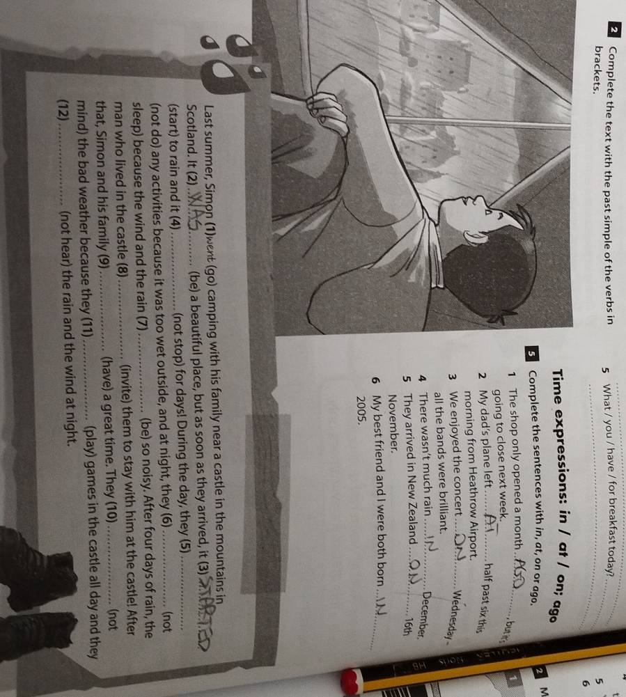 Complete the text with the past simple of the verbs in 5 What / you / have / for breakfast today? 
_ 
brackets. _5 
6 
Time expressions: in / at / on; aga 
2 M 
omplete the sentences with in, at, on or ago. 
The shop only opened a month_ 
butir 
going to close next week. _1 
2 My dad's plane left _half past six this 
morning from Heathrow Airport. 
3 We enjoyed the concert_ 
Wednesday 
all the bands were brilliant. 
4 There wasn't much rain_ December. 
5 They arrived in New Zealand _16th 
November. 
6 My best friend and I were both born_ 
2005. 
Last summer, Simon (1)went (go) camping with his family near a castle in the mountains in 
Scotland. It (2)_ (be) a beautiful place, but as soon as they arrived, it (3)_ 
(start) to rain and it (4)_ (not stop) for days! During the day, they (5)_ 
(not do) any activities because it was too wet outside, and at night, they (6)_ 
(not 
sleep) because the wind and the rain (7)_ (be) so noisy. After four days of rain, the 
man who lived in the castle (8) _(invite) them to stay with him at the castle! After 
that, Simon and his family (9) _(have) a great time. They (10) _(not 
mind) the bad weather because they (11) _(play) games in the castle all day and they 
(12)_ (not hear) the rain and the wind at night.