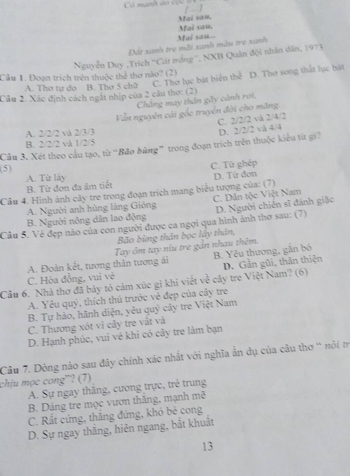 [~]
Mai sau,
Mai sau,
Mai sau...
Đất xanh tre mãi xanh màu tre xanh
Nguyễn Duy ,Trích “'Cát trắng'', NXB Quân đội nhân dân, 1973
Câu 1. Đoạn trích trên thuộc thể thơ nào? (2)
A. Thơ tự do B. Thơ 5 chữ C. Thơ lục bát biển thể D. Thơ song thất lục bát
Câu 2. Xác định cách ngắt nhịp của 2 câu thơ: (2)
Chẳng may thân gãy cành rơi,
Vẫn nguyên cải gốc truyền đời cho măng.
C. 2/2/2 và 2/4/2
A. 2/2/2 và 2/3/3
D. 2/2/2 và 4/4
B. 2/2/2 và 1/2/5
Câu 3. Xét theo cầu tạo, từ “Bão bùng” trong đoạn trích trên thuộc kiểu từ gì?
(5)
C. Từ ghép
A. Từ lấy
B. Từ đơn đa âm tiết D. Từ đơn
Câu 4. Hình ảnh cây tre trong đoạn trích mang biểu tượng của: (7)
A. Người anh hùng làng Gióng C. Dân tộc Việt Nam
B. Người nông dân lao động D. Người chiến sĩ đánh giặc
Câu 5. Vẻ đẹp nào của con người được ca ngợi qua hình ảnh thơ sau: (7)
Bão bùng thân bọc lầy thân,
Tay ôm tay niu tre gần nhau thêm.
A. Đoàn kết, tương thân tương ải B. Yêu thương, gắn bó
C. Hòa đồng, vui vẻ D. Gần gũi, thân thiện
Câu 6. Nhà thơ đã bảy tó cảm xúc gì khi viết về cây tre Việt Nam? (6)
A. Yêu quý, thích thú trước vẻ đẹp của cây tre
B. Tự hào, hãnh diện, yêu quý cây tre Việt Nam
C. Thương xót vì cây tre vật và
D. Hạnh phúc, vui vẻ khi có cây tre làm bạn
Câu 7. Dòng nào sau đây chính xác nhất với nghĩa ẩn dụ của câu thơ “ nòi m
chịu mọc cong”? (7)
A. Sự ngay thăng, cương trực, trẻ trung
B. Dáng tre mọc vươn thắng, mạnh mẽ
C. Rất cứng, thăng đứng, khó bẻ cong
D. Sự ngay thắng, hiên ngang, bất khuất
13