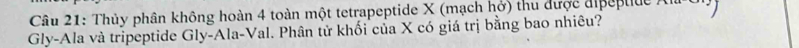 Thủy phân không hoàn 4 toàn một tetrapeptide X (mạch hở) thu được dipeptide ) 
Gly-Ala và tripeptide Gly-Ala-Val. Phân tử khối của X có giá trị bằng bao nhiêu?