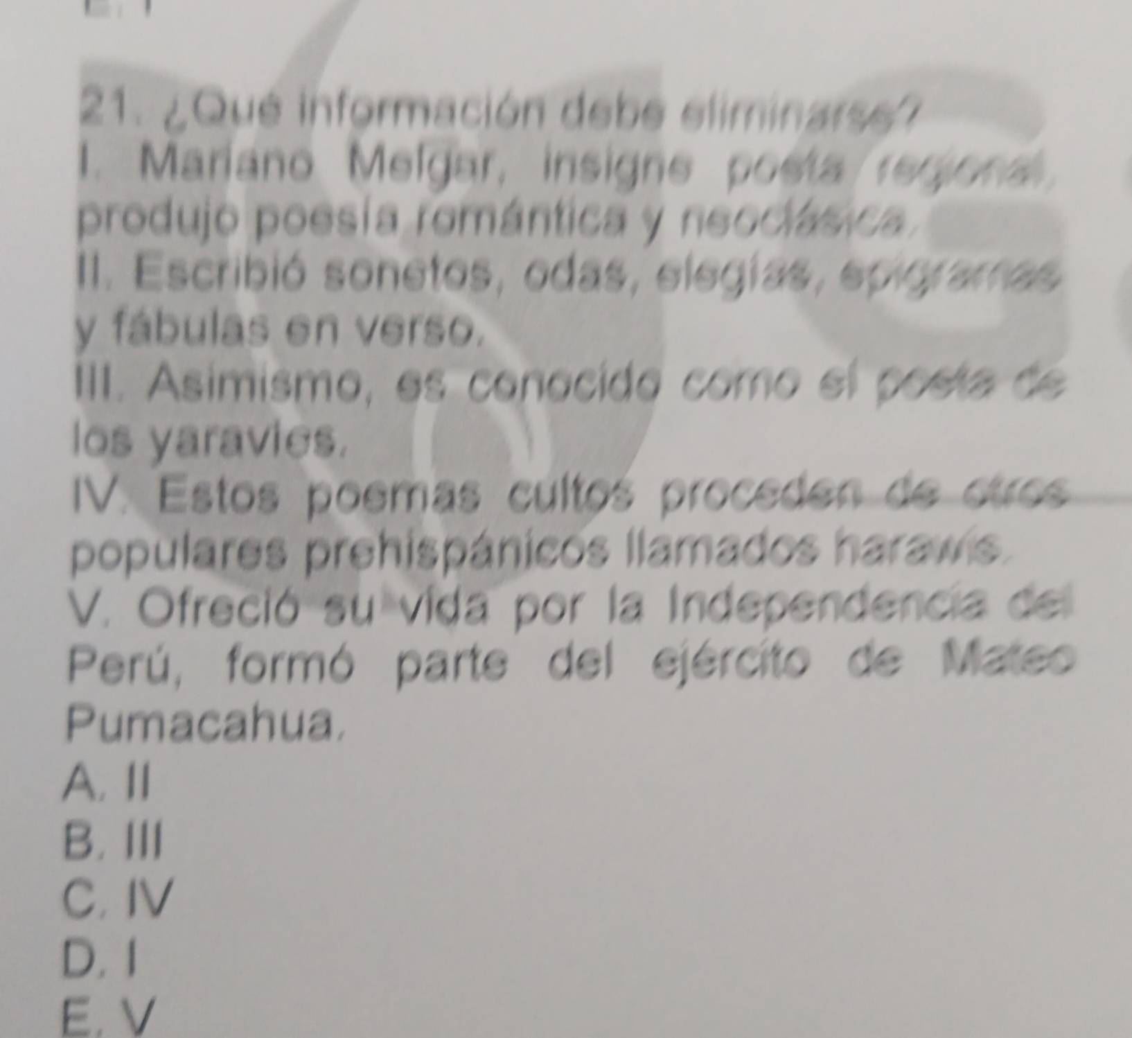 ¿Que información debe eliminarse?
1. Mariano Melgar, insigne poeta regional
produjo poesía romántica y neociásica
II. Escribió sonetos, odas, elegías, epigramas
y fábulas en verso.
IIII. Asimismo, es conocido como el posta de
los yaravies.
IV. Estos poemas cultos proceden de ctros
populares prehispánicos llamados haraws.
V. Ofreció su vida por la Independencia del
Perú, formó parte del ejército de Mateo
Pumacahua.
A. Ⅱ
B. III
C. IV
D. 1
E. V