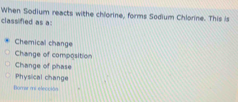 When Sodium reacts withe chlorine, forms Sodium Chlorine. This is
classified as a:
Chemical change
Change of composition
Change of phase
Physical change
Borrar mi elección