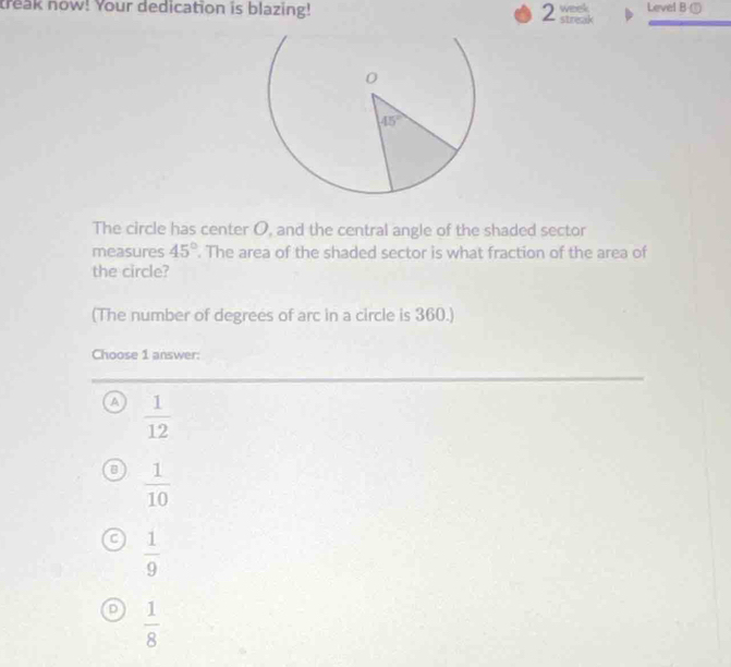 treak now! Your dedication is blazing! 2 streak week Level B ①
The circle has center O, and the central angle of the shaded sector
measures 45°. The area of the shaded sector is what fraction of the area of
the circle?
(The number of degrees of arc in a circle is 360.)
Choose 1 answer:
a  1/12 
a  1/10 
f  1/9 
D  1/8 