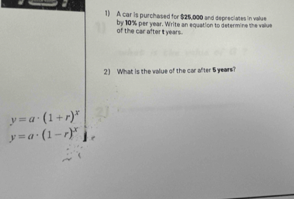 a
1) A car is purchased for $25,000 and depreciates in value
by 10% per year. Write an equation to determine the value
of the car after t years.
2 What is the value of the car after 5 years?
y=a· (1+r)^x
y=a· (1-r)^x