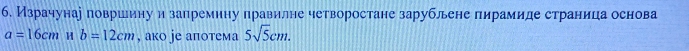 б. Израчунар површину и запремину правилне четворостане зарублене пирамиде страница основа
a=16cm H b=12cm , ако jе аπотема 5sqrt(5)cm.